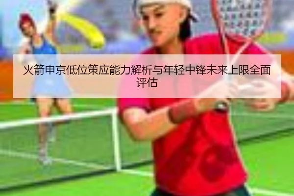 火箭申京低位策应能力解析与年轻中锋未来上限全面评估