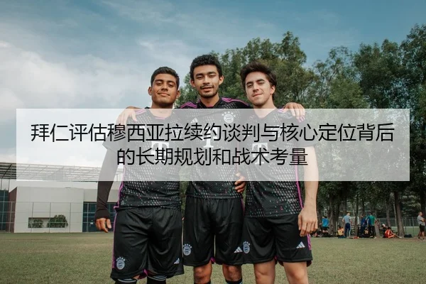拜仁评估穆西亚拉续约谈判与核心定位背后的长期规划和战术考量