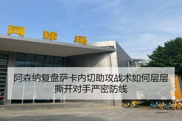 阿森纳复盘萨卡内切助攻战术如何层层撕开对手严密防线（kaiyun）
